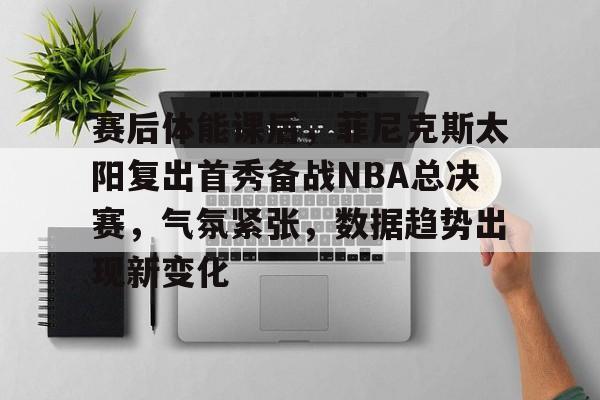 赛后体能课后，菲尼克斯太阳复出首秀备战NBA总决赛，气氛紧张，数据趋势出现新变化的简单介绍-米兰体育官网