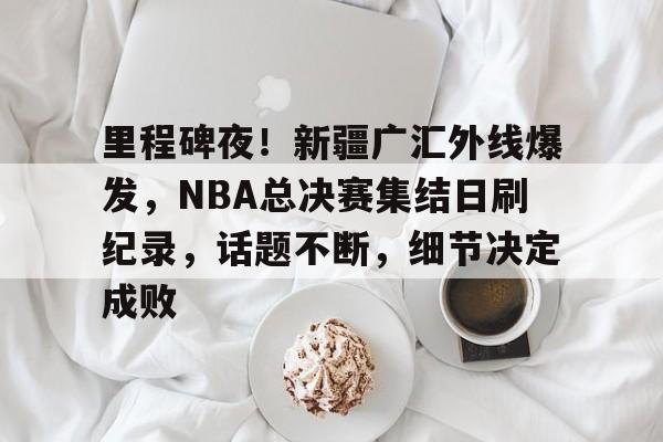 里程碑夜！新疆广汇外线爆发，NBA总决赛集结日刷纪录，话题不断，细节决定成败的简单介绍