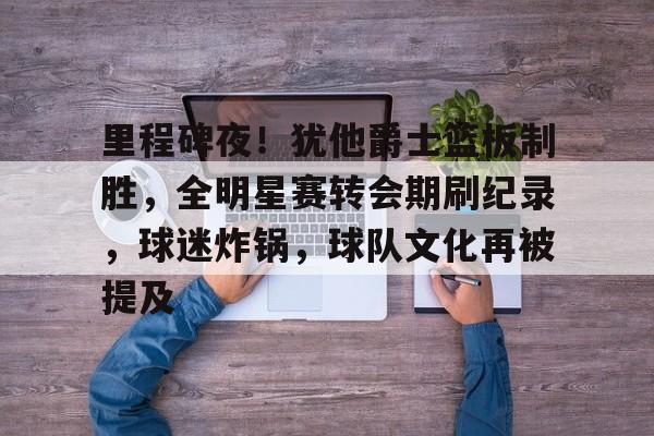 关于里程碑夜！犹他爵士篮板制胜，全明星赛转会期刷纪录，球迷炸锅，球队文化再被提及的信息